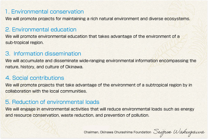 1. Environmental conservation: We will promote projects for maintaining a rich natural environment and diverse ecosystems. 2. Environmental education: We will promote environmental education that takes advantage of the environment of a sub-tropical region. 3. Information dissemination: We will accumulate and disseminate wide-ranging environmental information encompassing the nature, history, and culture of Okinawa. 4. Social contributions: We will promote projects that take advantage of the environment of a subtropical region by in collaboration with the local communities. 5. Reduction of environmental loads: We will engage in environmental activities that will reduce environmental loads such as energy and resource conservation, waste reduction, and prevention of pollution.