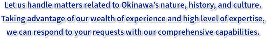 Let us handle matters related to Okinawa’s nature, history, and culture. Taking advantage of our wealth of experience and high level of expertise, we can respond to your requests with our comprehensive capabilities.